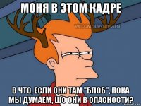 моня в этом кадре в что, если они там "блоб", пока мы думаем, шо они в опасности?