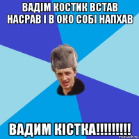 вадім костик встав насрав і в око собі напхав вадим кістка!!!!!!!!!