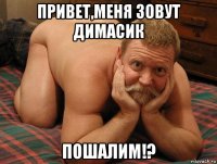 привет,меня зовут димасик пошалим!?