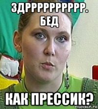 здрррррррррр. бед как прессик?