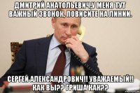 дмитрий анатольевич,у меня тут важный звонок, повисите на линии. сергей александрович!! уважаемый!! как вы?? гриша как??