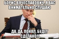 борис вячеславович, я вас внимательно слушаю да, да, понял, будет сделано!!