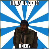 не дашь денег виебу