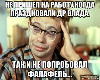 не пришел на работу когда праздновали др влада. так и не попробовал фалафель...