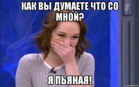 как вы думаете что со мной? я пьяная!