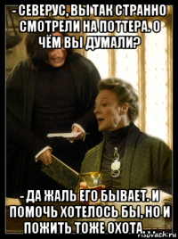 - северус, вы так странно смотрели на поттера. о чём вы думали? - да жаль его бывает. и помочь хотелось бы, но и пожить тоже охота. . .