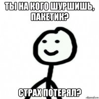 ты на кого шуршишь, пакетик? страх потерял?