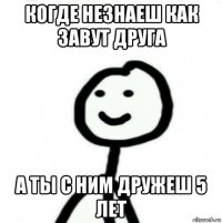 когде незнаеш как завут друга а ты с ним дружеш 5 лет