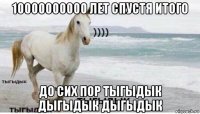 10000000000 лет спустя итого до сих пор тыгыдык дыгыдык дыгыдык