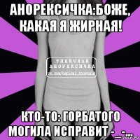 анорексичка:боже, какая я жирная! кто-то: горбатого могила исправит -_-...