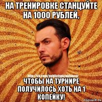 на тренировке станцуйте на 1000 рублей, чтобы на турнире получилось хоть на 1 копейку!