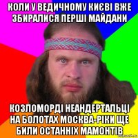 коли у ведичному києві вже збиралися перші майдани козломорді неандертальці на болотах москва-ріки ще били останніх мамонтів