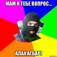 мам к тебе вопрос... алах агбар!