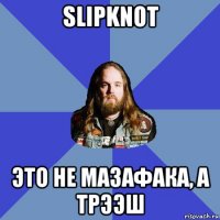 slipknot это не мазафака, а трээш