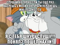 слушай, котяра! если ты ещё раз насрёшь у моей контуры и пёрднешь мне под нос, то я с тебя шкуру спущу!!! понял? пошёл нахуй!