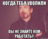 когда тебя уволили вы не знайте кем работать?