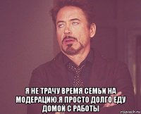  я не трачу время семьи на модерацию.я просто долго еду домой с работы