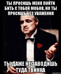 ты просишь меня пойти бить с тобой мобов, но ты просишь без уважения ты даже не заводишь туда твинка