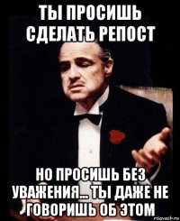 ты просишь сделать репост но просишь без уважения... ты даже не говоришь об этом