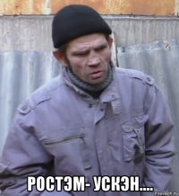  ростэм- ускэн....