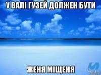 у валі гузей должен бути женя міщеня