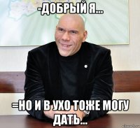 -добрый я... =но и в ухо тоже могу дать...