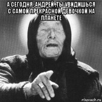 а сегодня ,андрей ,ты увидишься с самой прекрасной девочкой на планете 