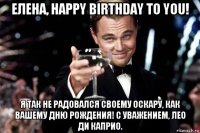 елена, happy birthday to you! я так не радовался своему оскару, как вашему дню рождения! с уважением, лео ди каприо.