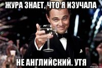 жура знает, что я изучала не английский. утя