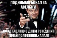 поднимаю бокал за асельку! поздравляю с днем рождения твоей половинки,қапал!