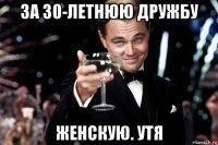 за 30-летнюю дружбу женскую. утя