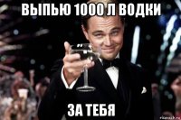 выпью 1000 л водки за тебя