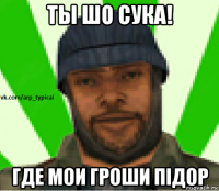 ты шо сука! где мои гроши пiдор