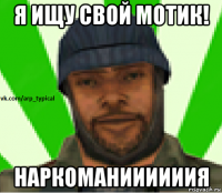 я ищу свой мотик! наркоманиииииия