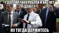 1 доллар 1488 рублей и вас нет денег? ну тогда держитесь