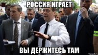 россия играет вы держитесь там