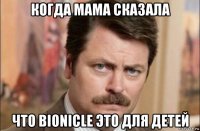 когда мама сказала что bionicle это для детей