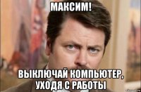 максим! выключай компьютер, уходя с работы