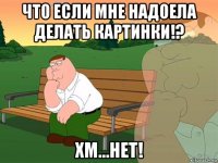 что если мне надоела делать картинки!? хм...нет!