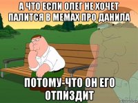 а что если олег не хочет палится в мемах про данила потому-что он его отпиздит