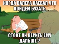 когда валера наебал что пойдем бухать стоит ли верить ему дальше ?