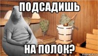 подсадишь на полок?