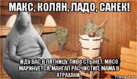 макс, колян, ладо, санек! жду вас в пятницу, пиво стынет, мясо маринуется, мангал расчистил, мама в атрахани.