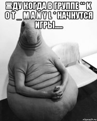 жду когда в группе ** k o t _ m a n y l * начнутся игры..... 