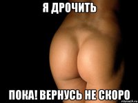 я дрочить пока! вернусь не скоро