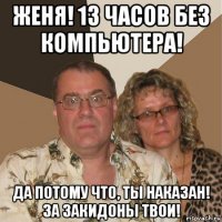 женя! 13 часов без компьютера! да потому что, ты наказан! за закидоны твои!