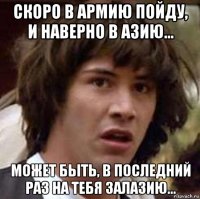 скоро в армию пойду, и наверно в азию... может быть, в последний раз на тебя залазию...