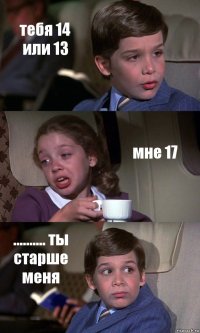 тебя 14 или 13 мне 17 .......... ты старше меня