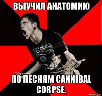 выучил анатомию по песням cannibal corpse.