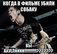 когда в фильме убили собаку вы ахуелииии!!!!!!!!!!???????